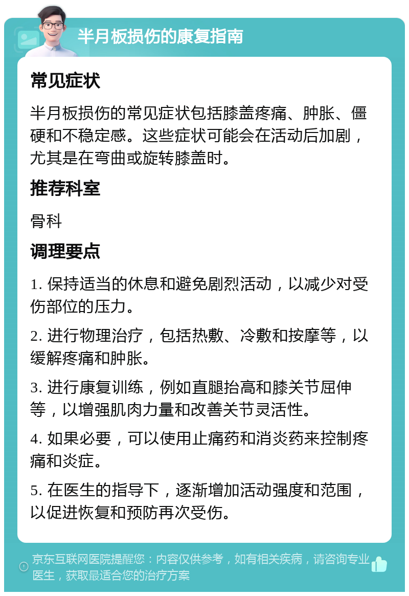 半月板损伤的康复指南 常见症状 半月板损伤的常见症状包括膝盖疼痛、肿胀、僵硬和不稳定感。这些症状可能会在活动后加剧，尤其是在弯曲或旋转膝盖时。 推荐科室 骨科 调理要点 1. 保持适当的休息和避免剧烈活动，以减少对受伤部位的压力。 2. 进行物理治疗，包括热敷、冷敷和按摩等，以缓解疼痛和肿胀。 3. 进行康复训练，例如直腿抬高和膝关节屈伸等，以增强肌肉力量和改善关节灵活性。 4. 如果必要，可以使用止痛药和消炎药来控制疼痛和炎症。 5. 在医生的指导下，逐渐增加活动强度和范围，以促进恢复和预防再次受伤。