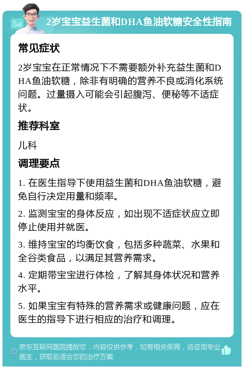 2岁宝宝益生菌和DHA鱼油软糖安全性指南 常见症状 2岁宝宝在正常情况下不需要额外补充益生菌和DHA鱼油软糖，除非有明确的营养不良或消化系统问题。过量摄入可能会引起腹泻、便秘等不适症状。 推荐科室 儿科 调理要点 1. 在医生指导下使用益生菌和DHA鱼油软糖，避免自行决定用量和频率。 2. 监测宝宝的身体反应，如出现不适症状应立即停止使用并就医。 3. 维持宝宝的均衡饮食，包括多种蔬菜、水果和全谷类食品，以满足其营养需求。 4. 定期带宝宝进行体检，了解其身体状况和营养水平。 5. 如果宝宝有特殊的营养需求或健康问题，应在医生的指导下进行相应的治疗和调理。