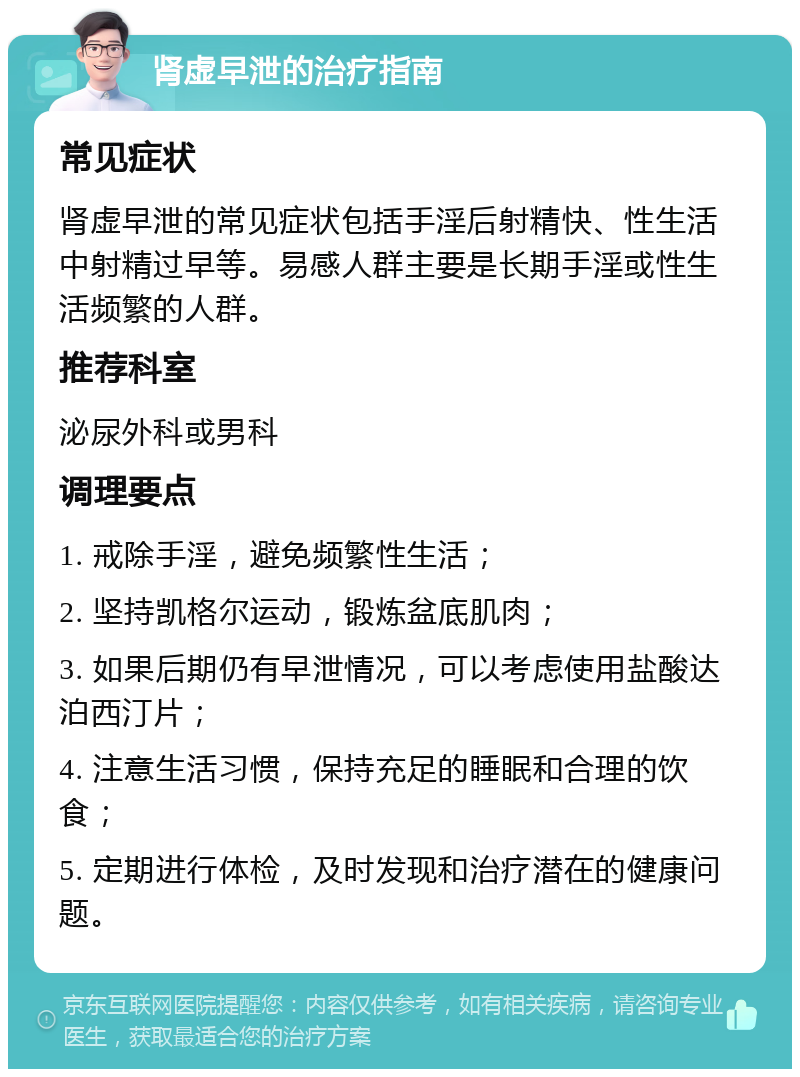 肾虚早泄的治疗指南 常见症状 肾虚早泄的常见症状包括手淫后射精快、性生活中射精过早等。易感人群主要是长期手淫或性生活频繁的人群。 推荐科室 泌尿外科或男科 调理要点 1. 戒除手淫，避免频繁性生活； 2. 坚持凯格尔运动，锻炼盆底肌肉； 3. 如果后期仍有早泄情况，可以考虑使用盐酸达泊西汀片； 4. 注意生活习惯，保持充足的睡眠和合理的饮食； 5. 定期进行体检，及时发现和治疗潜在的健康问题。