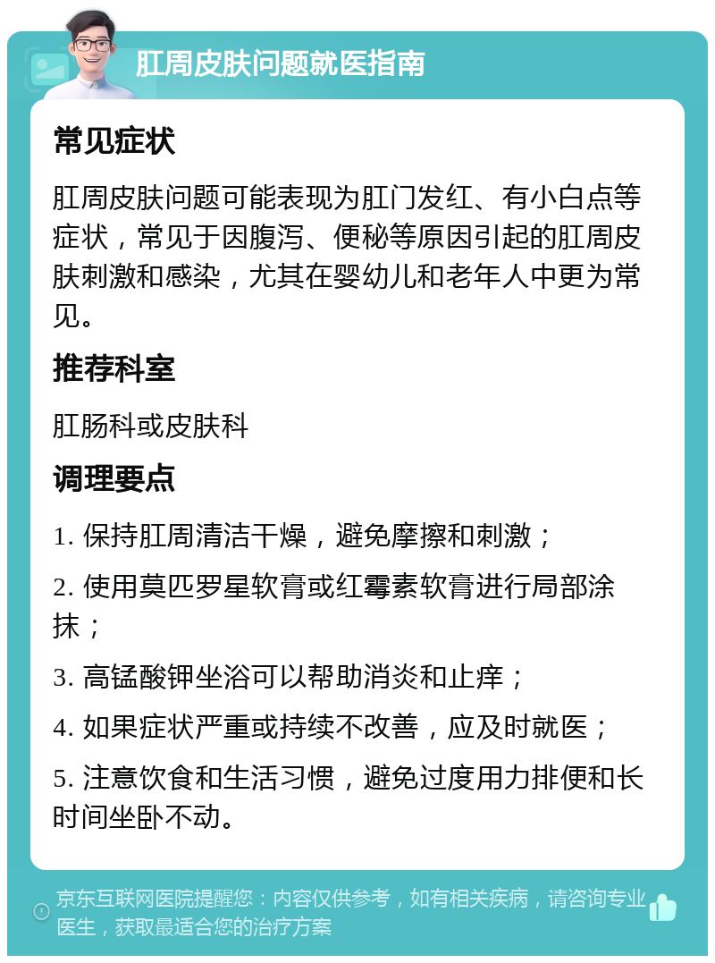 肛周皮肤问题就医指南 常见症状 肛周皮肤问题可能表现为肛门发红、有小白点等症状，常见于因腹泻、便秘等原因引起的肛周皮肤刺激和感染，尤其在婴幼儿和老年人中更为常见。 推荐科室 肛肠科或皮肤科 调理要点 1. 保持肛周清洁干燥，避免摩擦和刺激； 2. 使用莫匹罗星软膏或红霉素软膏进行局部涂抹； 3. 高锰酸钾坐浴可以帮助消炎和止痒； 4. 如果症状严重或持续不改善，应及时就医； 5. 注意饮食和生活习惯，避免过度用力排便和长时间坐卧不动。