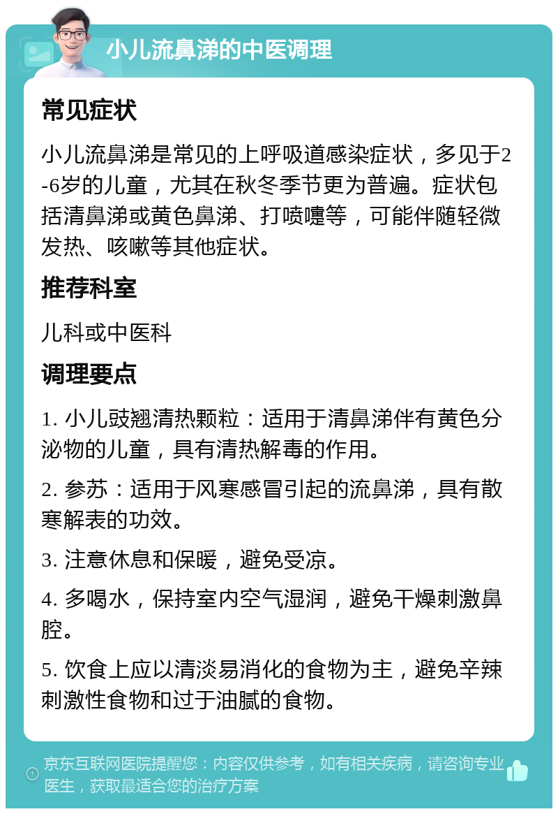 小儿流鼻涕的中医调理 常见症状 小儿流鼻涕是常见的上呼吸道感染症状，多见于2-6岁的儿童，尤其在秋冬季节更为普遍。症状包括清鼻涕或黄色鼻涕、打喷嚏等，可能伴随轻微发热、咳嗽等其他症状。 推荐科室 儿科或中医科 调理要点 1. 小儿豉翘清热颗粒：适用于清鼻涕伴有黄色分泌物的儿童，具有清热解毒的作用。 2. 参苏：适用于风寒感冒引起的流鼻涕，具有散寒解表的功效。 3. 注意休息和保暖，避免受凉。 4. 多喝水，保持室内空气湿润，避免干燥刺激鼻腔。 5. 饮食上应以清淡易消化的食物为主，避免辛辣刺激性食物和过于油腻的食物。