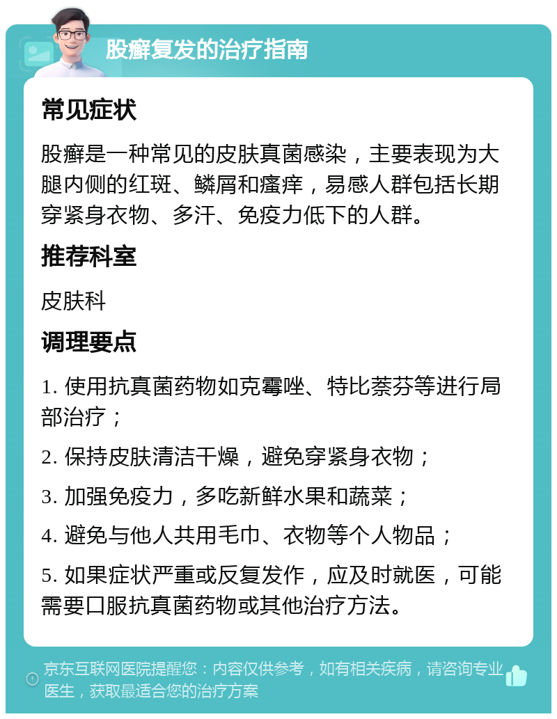 股癣复发的治疗指南 常见症状 股癣是一种常见的皮肤真菌感染，主要表现为大腿内侧的红斑、鳞屑和瘙痒，易感人群包括长期穿紧身衣物、多汗、免疫力低下的人群。 推荐科室 皮肤科 调理要点 1. 使用抗真菌药物如克霉唑、特比萘芬等进行局部治疗； 2. 保持皮肤清洁干燥，避免穿紧身衣物； 3. 加强免疫力，多吃新鲜水果和蔬菜； 4. 避免与他人共用毛巾、衣物等个人物品； 5. 如果症状严重或反复发作，应及时就医，可能需要口服抗真菌药物或其他治疗方法。