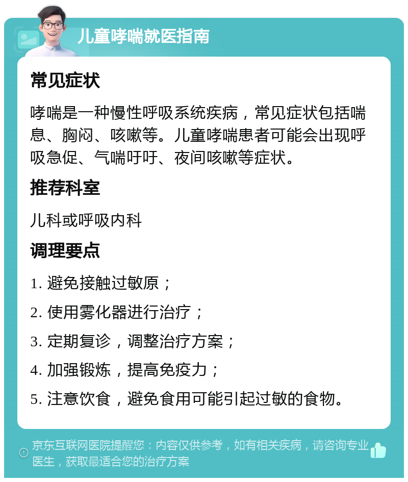 儿童哮喘就医指南 常见症状 哮喘是一种慢性呼吸系统疾病，常见症状包括喘息、胸闷、咳嗽等。儿童哮喘患者可能会出现呼吸急促、气喘吁吁、夜间咳嗽等症状。 推荐科室 儿科或呼吸内科 调理要点 1. 避免接触过敏原； 2. 使用雾化器进行治疗； 3. 定期复诊，调整治疗方案； 4. 加强锻炼，提高免疫力； 5. 注意饮食，避免食用可能引起过敏的食物。