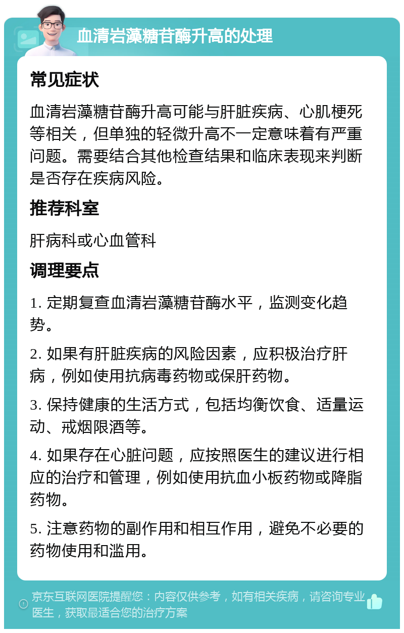 血清岩藻糖苷酶升高的处理 常见症状 血清岩藻糖苷酶升高可能与肝脏疾病、心肌梗死等相关，但单独的轻微升高不一定意味着有严重问题。需要结合其他检查结果和临床表现来判断是否存在疾病风险。 推荐科室 肝病科或心血管科 调理要点 1. 定期复查血清岩藻糖苷酶水平，监测变化趋势。 2. 如果有肝脏疾病的风险因素，应积极治疗肝病，例如使用抗病毒药物或保肝药物。 3. 保持健康的生活方式，包括均衡饮食、适量运动、戒烟限酒等。 4. 如果存在心脏问题，应按照医生的建议进行相应的治疗和管理，例如使用抗血小板药物或降脂药物。 5. 注意药物的副作用和相互作用，避免不必要的药物使用和滥用。