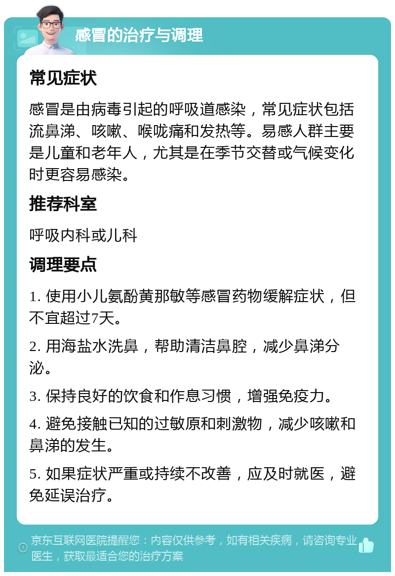 感冒的治疗与调理 常见症状 感冒是由病毒引起的呼吸道感染，常见症状包括流鼻涕、咳嗽、喉咙痛和发热等。易感人群主要是儿童和老年人，尤其是在季节交替或气候变化时更容易感染。 推荐科室 呼吸内科或儿科 调理要点 1. 使用小儿氨酚黄那敏等感冒药物缓解症状，但不宜超过7天。 2. 用海盐水洗鼻，帮助清洁鼻腔，减少鼻涕分泌。 3. 保持良好的饮食和作息习惯，增强免疫力。 4. 避免接触已知的过敏原和刺激物，减少咳嗽和鼻涕的发生。 5. 如果症状严重或持续不改善，应及时就医，避免延误治疗。