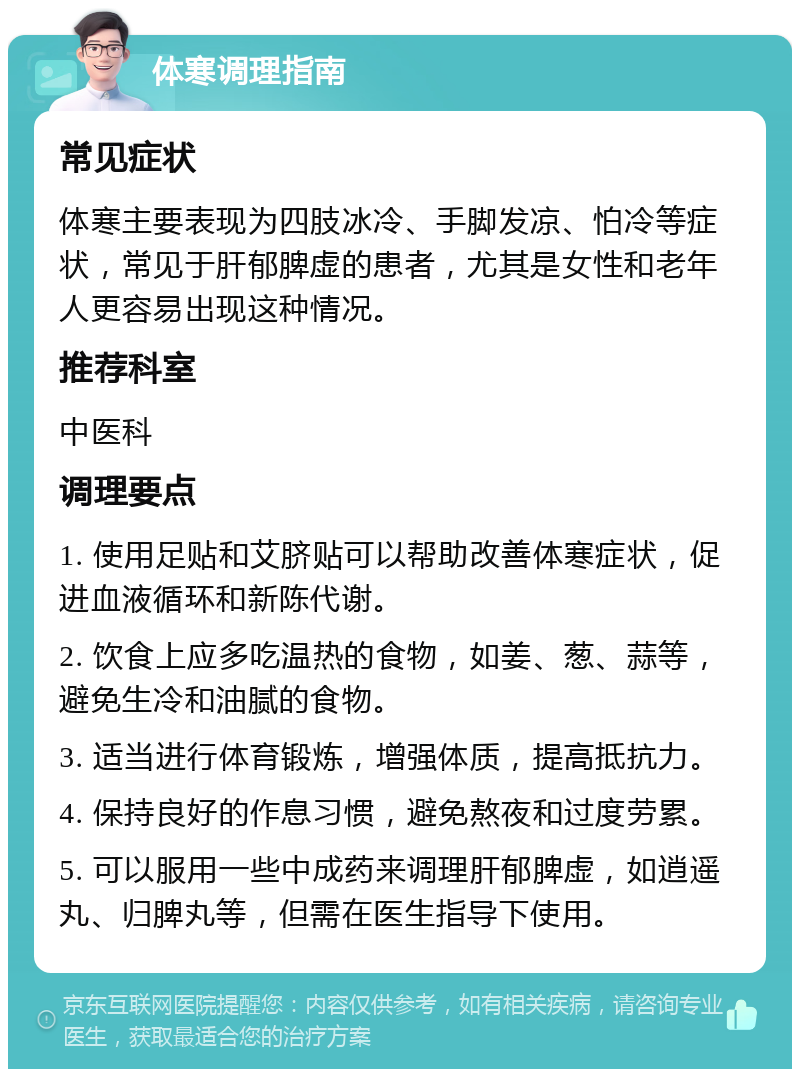 体寒调理指南 常见症状 体寒主要表现为四肢冰冷、手脚发凉、怕冷等症状，常见于肝郁脾虚的患者，尤其是女性和老年人更容易出现这种情况。 推荐科室 中医科 调理要点 1. 使用足贴和艾脐贴可以帮助改善体寒症状，促进血液循环和新陈代谢。 2. 饮食上应多吃温热的食物，如姜、葱、蒜等，避免生冷和油腻的食物。 3. 适当进行体育锻炼，增强体质，提高抵抗力。 4. 保持良好的作息习惯，避免熬夜和过度劳累。 5. 可以服用一些中成药来调理肝郁脾虚，如逍遥丸、归脾丸等，但需在医生指导下使用。