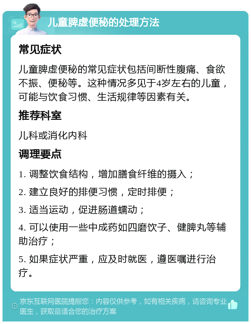 儿童脾虚便秘的处理方法 常见症状 儿童脾虚便秘的常见症状包括间断性腹痛、食欲不振、便秘等。这种情况多见于4岁左右的儿童，可能与饮食习惯、生活规律等因素有关。 推荐科室 儿科或消化内科 调理要点 1. 调整饮食结构，增加膳食纤维的摄入； 2. 建立良好的排便习惯，定时排便； 3. 适当运动，促进肠道蠕动； 4. 可以使用一些中成药如四磨饮子、健脾丸等辅助治疗； 5. 如果症状严重，应及时就医，遵医嘱进行治疗。