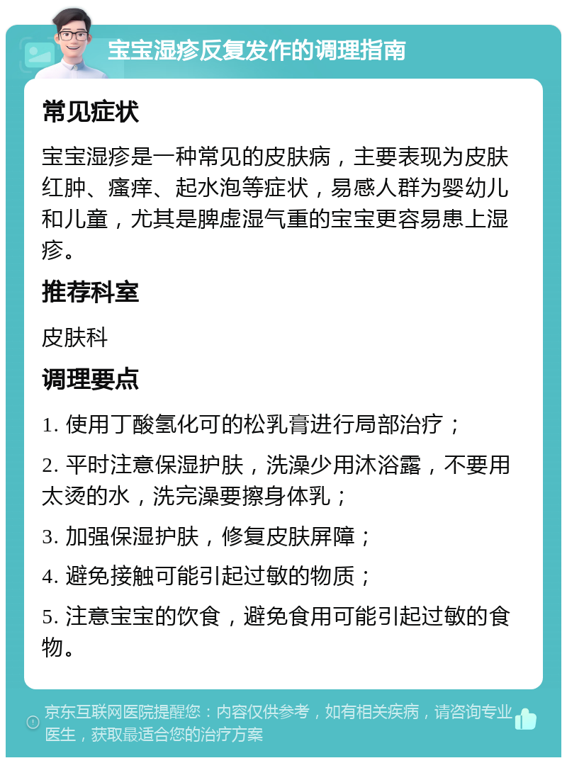 宝宝湿疹反复发作的调理指南 常见症状 宝宝湿疹是一种常见的皮肤病，主要表现为皮肤红肿、瘙痒、起水泡等症状，易感人群为婴幼儿和儿童，尤其是脾虚湿气重的宝宝更容易患上湿疹。 推荐科室 皮肤科 调理要点 1. 使用丁酸氢化可的松乳膏进行局部治疗； 2. 平时注意保湿护肤，洗澡少用沐浴露，不要用太烫的水，洗完澡要擦身体乳； 3. 加强保湿护肤，修复皮肤屏障； 4. 避免接触可能引起过敏的物质； 5. 注意宝宝的饮食，避免食用可能引起过敏的食物。