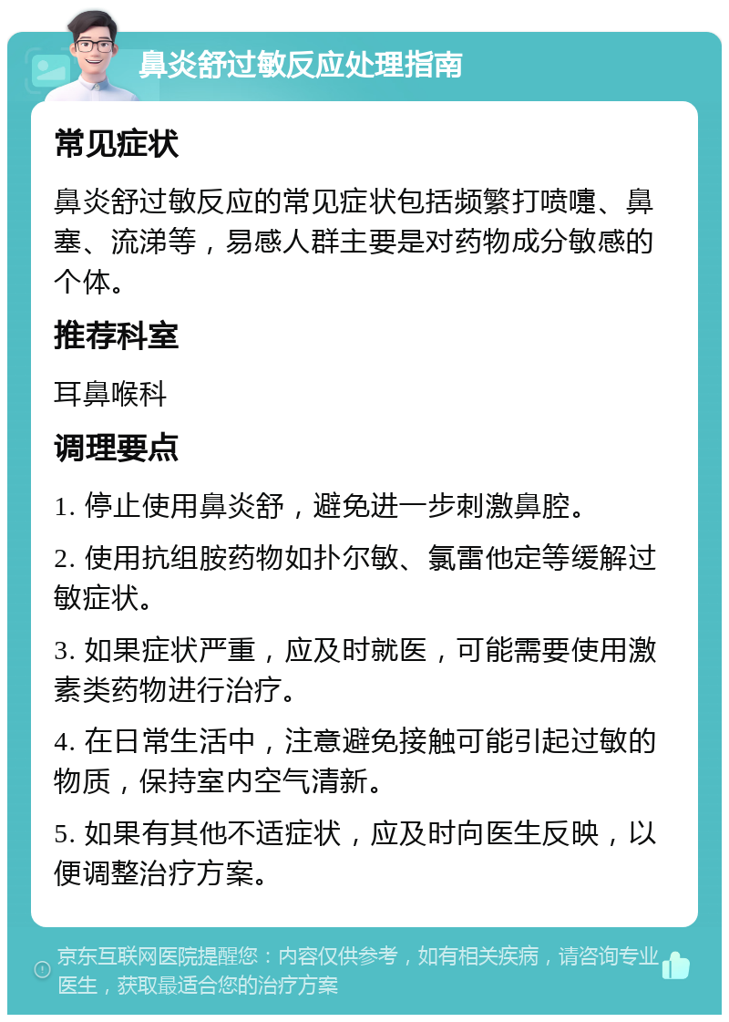 鼻炎舒过敏反应处理指南 常见症状 鼻炎舒过敏反应的常见症状包括频繁打喷嚏、鼻塞、流涕等，易感人群主要是对药物成分敏感的个体。 推荐科室 耳鼻喉科 调理要点 1. 停止使用鼻炎舒，避免进一步刺激鼻腔。 2. 使用抗组胺药物如扑尔敏、氯雷他定等缓解过敏症状。 3. 如果症状严重，应及时就医，可能需要使用激素类药物进行治疗。 4. 在日常生活中，注意避免接触可能引起过敏的物质，保持室内空气清新。 5. 如果有其他不适症状，应及时向医生反映，以便调整治疗方案。