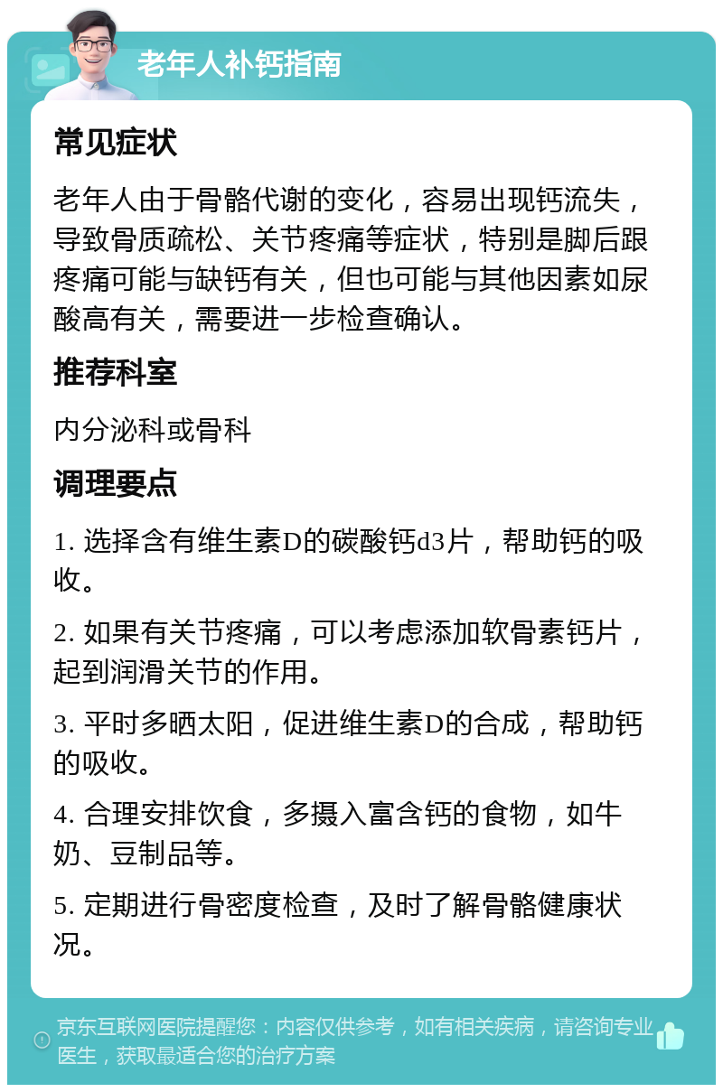 老年人补钙指南 常见症状 老年人由于骨骼代谢的变化，容易出现钙流失，导致骨质疏松、关节疼痛等症状，特别是脚后跟疼痛可能与缺钙有关，但也可能与其他因素如尿酸高有关，需要进一步检查确认。 推荐科室 内分泌科或骨科 调理要点 1. 选择含有维生素D的碳酸钙d3片，帮助钙的吸收。 2. 如果有关节疼痛，可以考虑添加软骨素钙片，起到润滑关节的作用。 3. 平时多晒太阳，促进维生素D的合成，帮助钙的吸收。 4. 合理安排饮食，多摄入富含钙的食物，如牛奶、豆制品等。 5. 定期进行骨密度检查，及时了解骨骼健康状况。