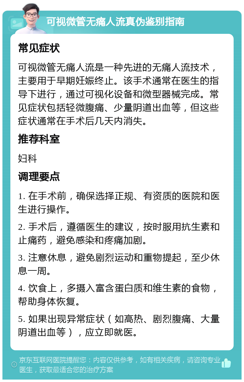 可视微管无痛人流真伪鉴别指南 常见症状 可视微管无痛人流是一种先进的无痛人流技术，主要用于早期妊娠终止。该手术通常在医生的指导下进行，通过可视化设备和微型器械完成。常见症状包括轻微腹痛、少量阴道出血等，但这些症状通常在手术后几天内消失。 推荐科室 妇科 调理要点 1. 在手术前，确保选择正规、有资质的医院和医生进行操作。 2. 手术后，遵循医生的建议，按时服用抗生素和止痛药，避免感染和疼痛加剧。 3. 注意休息，避免剧烈运动和重物提起，至少休息一周。 4. 饮食上，多摄入富含蛋白质和维生素的食物，帮助身体恢复。 5. 如果出现异常症状（如高热、剧烈腹痛、大量阴道出血等），应立即就医。