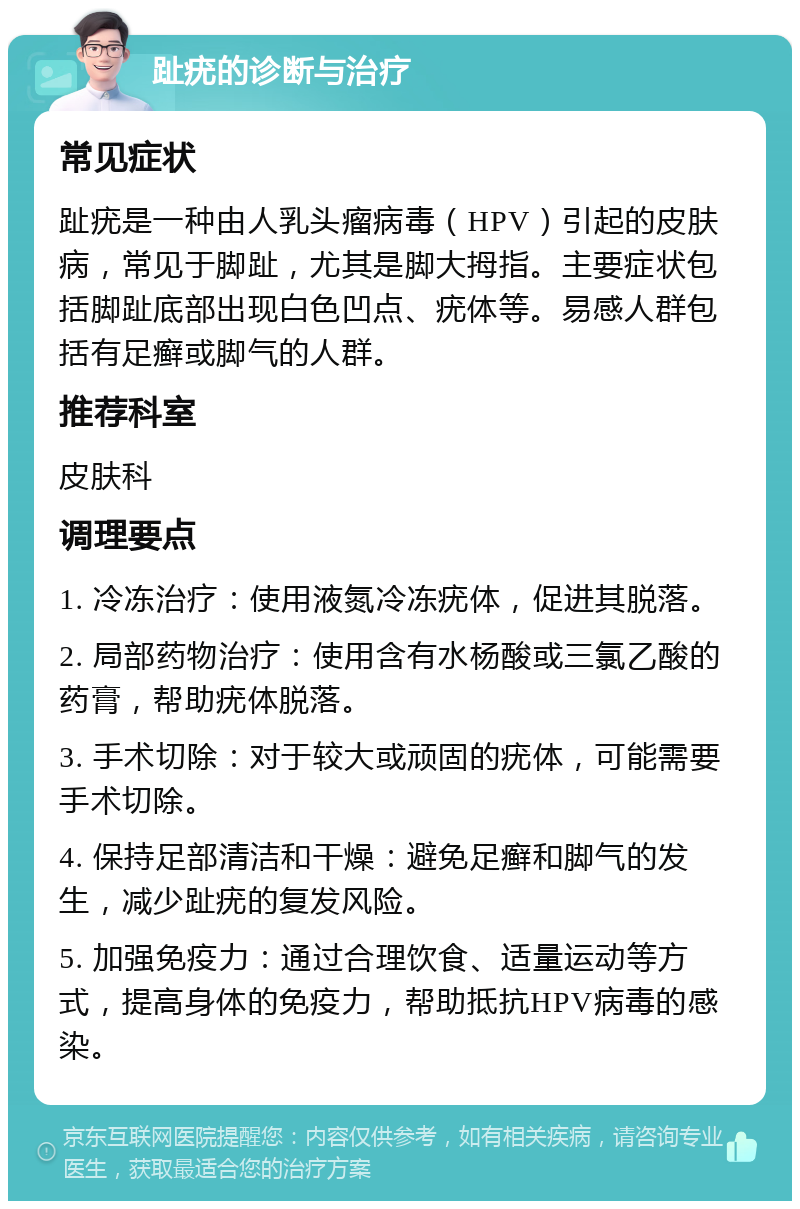 趾疣的诊断与治疗 常见症状 趾疣是一种由人乳头瘤病毒（HPV）引起的皮肤病，常见于脚趾，尤其是脚大拇指。主要症状包括脚趾底部出现白色凹点、疣体等。易感人群包括有足癣或脚气的人群。 推荐科室 皮肤科 调理要点 1. 冷冻治疗：使用液氮冷冻疣体，促进其脱落。 2. 局部药物治疗：使用含有水杨酸或三氯乙酸的药膏，帮助疣体脱落。 3. 手术切除：对于较大或顽固的疣体，可能需要手术切除。 4. 保持足部清洁和干燥：避免足癣和脚气的发生，减少趾疣的复发风险。 5. 加强免疫力：通过合理饮食、适量运动等方式，提高身体的免疫力，帮助抵抗HPV病毒的感染。