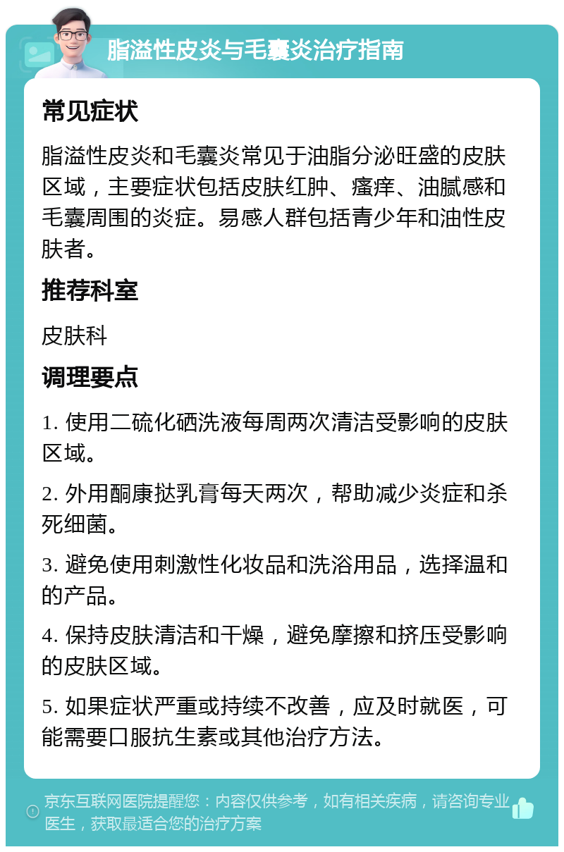 脂溢性皮炎与毛囊炎治疗指南 常见症状 脂溢性皮炎和毛囊炎常见于油脂分泌旺盛的皮肤区域，主要症状包括皮肤红肿、瘙痒、油腻感和毛囊周围的炎症。易感人群包括青少年和油性皮肤者。 推荐科室 皮肤科 调理要点 1. 使用二硫化硒洗液每周两次清洁受影响的皮肤区域。 2. 外用酮康挞乳膏每天两次，帮助减少炎症和杀死细菌。 3. 避免使用刺激性化妆品和洗浴用品，选择温和的产品。 4. 保持皮肤清洁和干燥，避免摩擦和挤压受影响的皮肤区域。 5. 如果症状严重或持续不改善，应及时就医，可能需要口服抗生素或其他治疗方法。