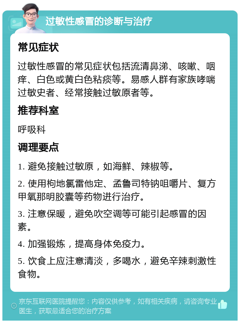 过敏性感冒的诊断与治疗 常见症状 过敏性感冒的常见症状包括流清鼻涕、咳嗽、咽痒、白色或黄白色粘痰等。易感人群有家族哮喘过敏史者、经常接触过敏原者等。 推荐科室 呼吸科 调理要点 1. 避免接触过敏原，如海鲜、辣椒等。 2. 使用枸地氯雷他定、孟鲁司特钠咀嚼片、复方甲氧那明胶囊等药物进行治疗。 3. 注意保暖，避免吹空调等可能引起感冒的因素。 4. 加强锻炼，提高身体免疫力。 5. 饮食上应注意清淡，多喝水，避免辛辣刺激性食物。