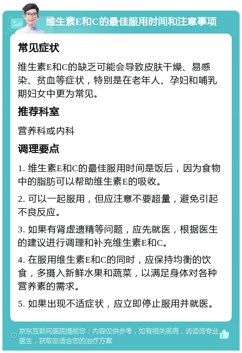 维生素E和C的最佳服用时间和注意事项 常见症状 维生素E和C的缺乏可能会导致皮肤干燥、易感染、贫血等症状，特别是在老年人、孕妇和哺乳期妇女中更为常见。 推荐科室 营养科或内科 调理要点 1. 维生素E和C的最佳服用时间是饭后，因为食物中的脂肪可以帮助维生素E的吸收。 2. 可以一起服用，但应注意不要超量，避免引起不良反应。 3. 如果有肾虚遗精等问题，应先就医，根据医生的建议进行调理和补充维生素E和C。 4. 在服用维生素E和C的同时，应保持均衡的饮食，多摄入新鲜水果和蔬菜，以满足身体对各种营养素的需求。 5. 如果出现不适症状，应立即停止服用并就医。