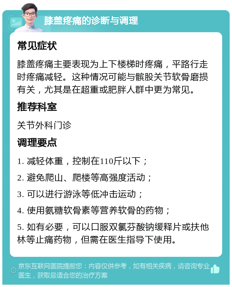 膝盖疼痛的诊断与调理 常见症状 膝盖疼痛主要表现为上下楼梯时疼痛，平路行走时疼痛减轻。这种情况可能与髌股关节软骨磨损有关，尤其是在超重或肥胖人群中更为常见。 推荐科室 关节外科门诊 调理要点 1. 减轻体重，控制在110斤以下； 2. 避免爬山、爬楼等高强度活动； 3. 可以进行游泳等低冲击运动； 4. 使用氨糖软骨素等营养软骨的药物； 5. 如有必要，可以口服双氯芬酸钠缓释片或扶他林等止痛药物，但需在医生指导下使用。