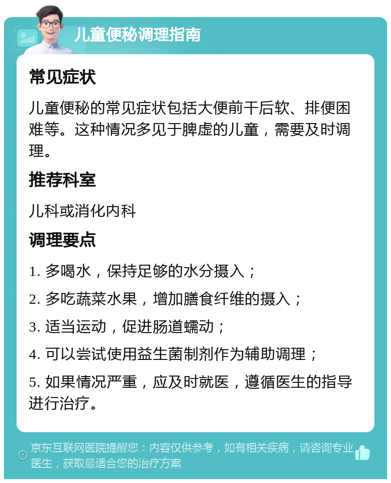 儿童便秘调理指南 常见症状 儿童便秘的常见症状包括大便前干后软、排便困难等。这种情况多见于脾虚的儿童，需要及时调理。 推荐科室 儿科或消化内科 调理要点 1. 多喝水，保持足够的水分摄入； 2. 多吃蔬菜水果，增加膳食纤维的摄入； 3. 适当运动，促进肠道蠕动； 4. 可以尝试使用益生菌制剂作为辅助调理； 5. 如果情况严重，应及时就医，遵循医生的指导进行治疗。