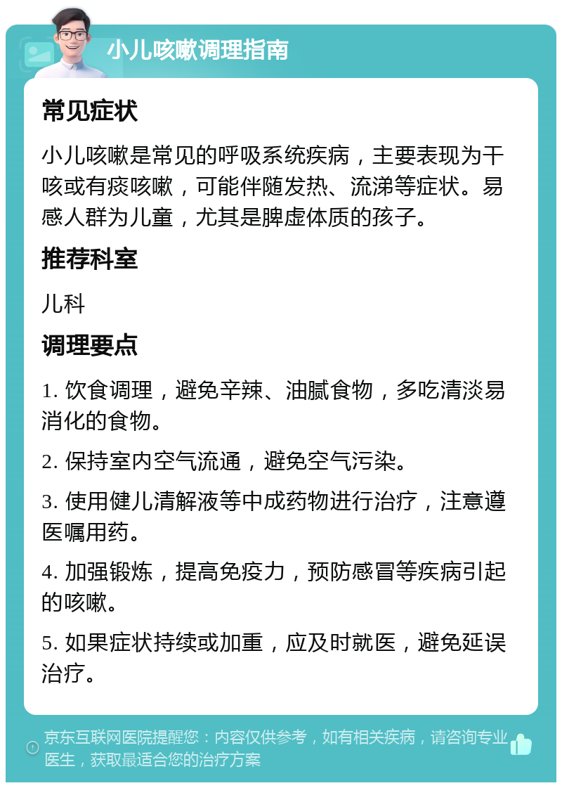 小儿咳嗽调理指南 常见症状 小儿咳嗽是常见的呼吸系统疾病，主要表现为干咳或有痰咳嗽，可能伴随发热、流涕等症状。易感人群为儿童，尤其是脾虚体质的孩子。 推荐科室 儿科 调理要点 1. 饮食调理，避免辛辣、油腻食物，多吃清淡易消化的食物。 2. 保持室内空气流通，避免空气污染。 3. 使用健儿清解液等中成药物进行治疗，注意遵医嘱用药。 4. 加强锻炼，提高免疫力，预防感冒等疾病引起的咳嗽。 5. 如果症状持续或加重，应及时就医，避免延误治疗。