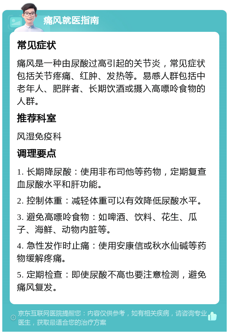 痛风就医指南 常见症状 痛风是一种由尿酸过高引起的关节炎，常见症状包括关节疼痛、红肿、发热等。易感人群包括中老年人、肥胖者、长期饮酒或摄入高嘌呤食物的人群。 推荐科室 风湿免疫科 调理要点 1. 长期降尿酸：使用非布司他等药物，定期复查血尿酸水平和肝功能。 2. 控制体重：减轻体重可以有效降低尿酸水平。 3. 避免高嘌呤食物：如啤酒、饮料、花生、瓜子、海鲜、动物内脏等。 4. 急性发作时止痛：使用安康信或秋水仙碱等药物缓解疼痛。 5. 定期检查：即使尿酸不高也要注意检测，避免痛风复发。