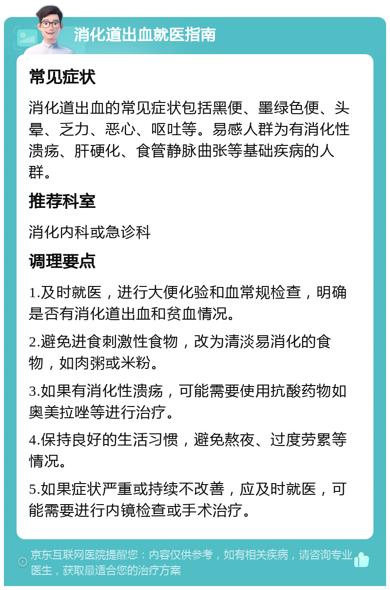 消化道出血就医指南 常见症状 消化道出血的常见症状包括黑便、墨绿色便、头晕、乏力、恶心、呕吐等。易感人群为有消化性溃疡、肝硬化、食管静脉曲张等基础疾病的人群。 推荐科室 消化内科或急诊科 调理要点 1.及时就医，进行大便化验和血常规检查，明确是否有消化道出血和贫血情况。 2.避免进食刺激性食物，改为清淡易消化的食物，如肉粥或米粉。 3.如果有消化性溃疡，可能需要使用抗酸药物如奥美拉唑等进行治疗。 4.保持良好的生活习惯，避免熬夜、过度劳累等情况。 5.如果症状严重或持续不改善，应及时就医，可能需要进行内镜检查或手术治疗。