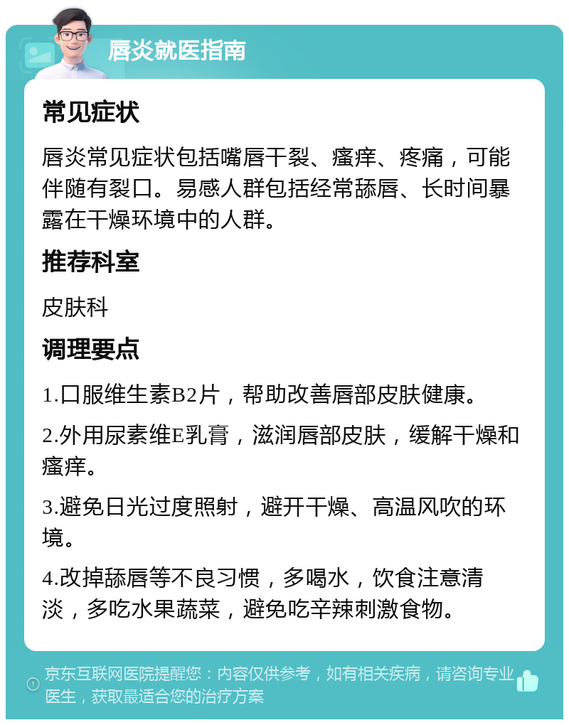 唇炎就医指南 常见症状 唇炎常见症状包括嘴唇干裂、瘙痒、疼痛，可能伴随有裂口。易感人群包括经常舔唇、长时间暴露在干燥环境中的人群。 推荐科室 皮肤科 调理要点 1.口服维生素B2片，帮助改善唇部皮肤健康。 2.外用尿素维E乳膏，滋润唇部皮肤，缓解干燥和瘙痒。 3.避免日光过度照射，避开干燥、高温风吹的环境。 4.改掉舔唇等不良习惯，多喝水，饮食注意清淡，多吃水果蔬菜，避免吃辛辣刺激食物。