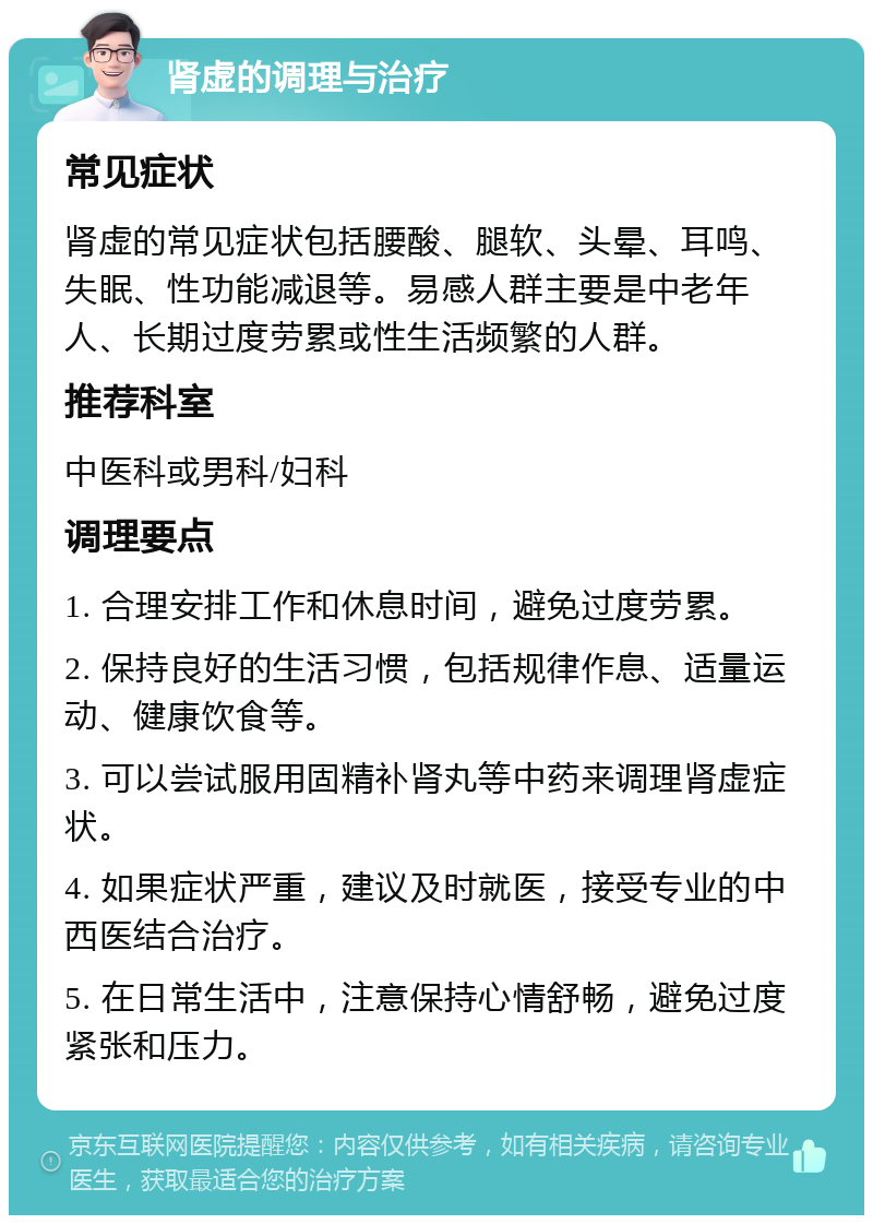 肾虚的调理与治疗 常见症状 肾虚的常见症状包括腰酸、腿软、头晕、耳鸣、失眠、性功能减退等。易感人群主要是中老年人、长期过度劳累或性生活频繁的人群。 推荐科室 中医科或男科/妇科 调理要点 1. 合理安排工作和休息时间，避免过度劳累。 2. 保持良好的生活习惯，包括规律作息、适量运动、健康饮食等。 3. 可以尝试服用固精补肾丸等中药来调理肾虚症状。 4. 如果症状严重，建议及时就医，接受专业的中西医结合治疗。 5. 在日常生活中，注意保持心情舒畅，避免过度紧张和压力。