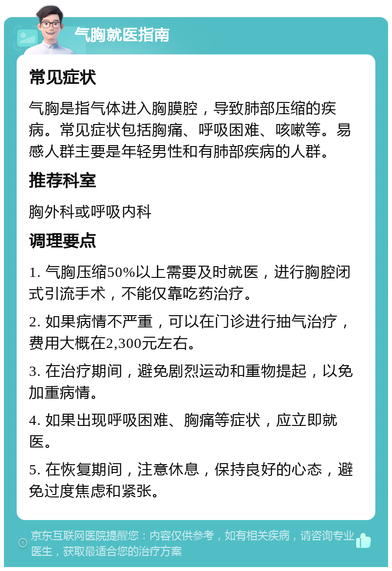 气胸就医指南 常见症状 气胸是指气体进入胸膜腔，导致肺部压缩的疾病。常见症状包括胸痛、呼吸困难、咳嗽等。易感人群主要是年轻男性和有肺部疾病的人群。 推荐科室 胸外科或呼吸内科 调理要点 1. 气胸压缩50%以上需要及时就医，进行胸腔闭式引流手术，不能仅靠吃药治疗。 2. 如果病情不严重，可以在门诊进行抽气治疗，费用大概在2,300元左右。 3. 在治疗期间，避免剧烈运动和重物提起，以免加重病情。 4. 如果出现呼吸困难、胸痛等症状，应立即就医。 5. 在恢复期间，注意休息，保持良好的心态，避免过度焦虑和紧张。