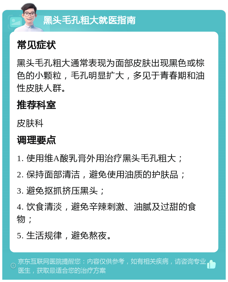 黑头毛孔粗大就医指南 常见症状 黑头毛孔粗大通常表现为面部皮肤出现黑色或棕色的小颗粒，毛孔明显扩大，多见于青春期和油性皮肤人群。 推荐科室 皮肤科 调理要点 1. 使用维A酸乳膏外用治疗黑头毛孔粗大； 2. 保持面部清洁，避免使用油质的护肤品； 3. 避免抠抓挤压黑头； 4. 饮食清淡，避免辛辣刺激、油腻及过甜的食物； 5. 生活规律，避免熬夜。