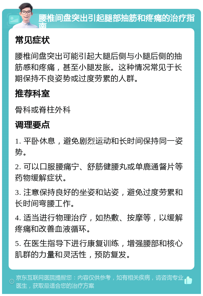 腰椎间盘突出引起腿部抽筋和疼痛的治疗指南 常见症状 腰椎间盘突出可能引起大腿后侧与小腿后侧的抽筋感和疼痛，甚至小腿发胀。这种情况常见于长期保持不良姿势或过度劳累的人群。 推荐科室 骨科或脊柱外科 调理要点 1. 平卧休息，避免剧烈运动和长时间保持同一姿势。 2. 可以口服腰痛宁、舒筋健腰丸或单鹿通督片等药物缓解症状。 3. 注意保持良好的坐姿和站姿，避免过度劳累和长时间弯腰工作。 4. 适当进行物理治疗，如热敷、按摩等，以缓解疼痛和改善血液循环。 5. 在医生指导下进行康复训练，增强腰部和核心肌群的力量和灵活性，预防复发。