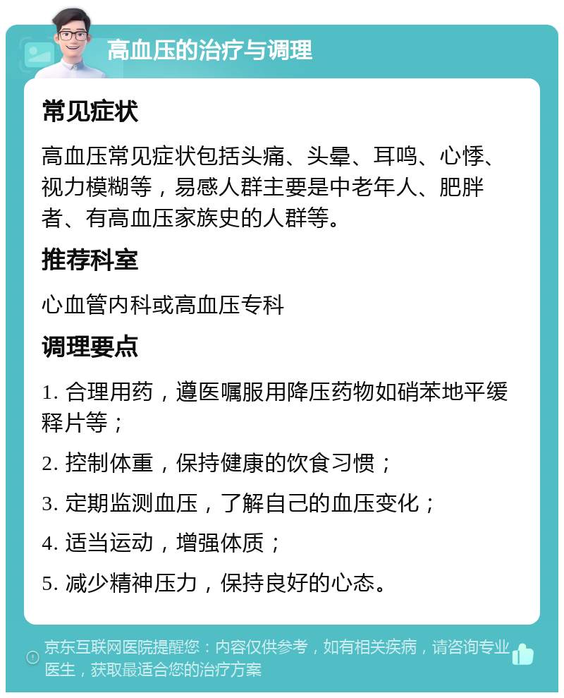 高血压的治疗与调理 常见症状 高血压常见症状包括头痛、头晕、耳鸣、心悸、视力模糊等，易感人群主要是中老年人、肥胖者、有高血压家族史的人群等。 推荐科室 心血管内科或高血压专科 调理要点 1. 合理用药，遵医嘱服用降压药物如硝苯地平缓释片等； 2. 控制体重，保持健康的饮食习惯； 3. 定期监测血压，了解自己的血压变化； 4. 适当运动，增强体质； 5. 减少精神压力，保持良好的心态。