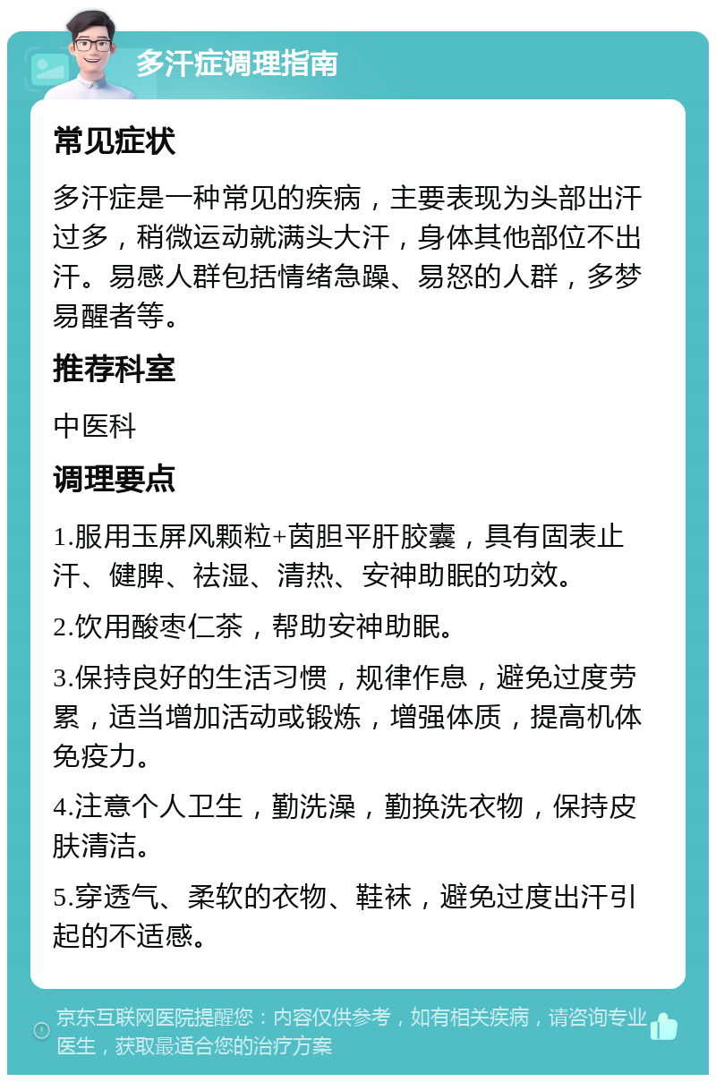 多汗症调理指南 常见症状 多汗症是一种常见的疾病，主要表现为头部出汗过多，稍微运动就满头大汗，身体其他部位不出汗。易感人群包括情绪急躁、易怒的人群，多梦易醒者等。 推荐科室 中医科 调理要点 1.服用玉屏风颗粒+茵胆平肝胶囊，具有固表止汗、健脾、祛湿、清热、安神助眠的功效。 2.饮用酸枣仁茶，帮助安神助眠。 3.保持良好的生活习惯，规律作息，避免过度劳累，适当增加活动或锻炼，增强体质，提高机体免疫力。 4.注意个人卫生，勤洗澡，勤换洗衣物，保持皮肤清洁。 5.穿透气、柔软的衣物、鞋袜，避免过度出汗引起的不适感。