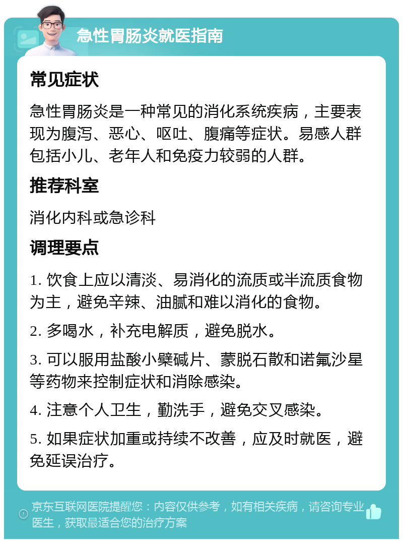 急性胃肠炎就医指南 常见症状 急性胃肠炎是一种常见的消化系统疾病，主要表现为腹泻、恶心、呕吐、腹痛等症状。易感人群包括小儿、老年人和免疫力较弱的人群。 推荐科室 消化内科或急诊科 调理要点 1. 饮食上应以清淡、易消化的流质或半流质食物为主，避免辛辣、油腻和难以消化的食物。 2. 多喝水，补充电解质，避免脱水。 3. 可以服用盐酸小檗碱片、蒙脱石散和诺氟沙星等药物来控制症状和消除感染。 4. 注意个人卫生，勤洗手，避免交叉感染。 5. 如果症状加重或持续不改善，应及时就医，避免延误治疗。