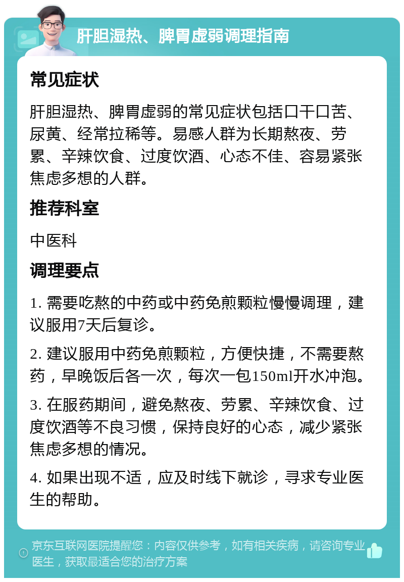 肝胆湿热、脾胃虚弱调理指南 常见症状 肝胆湿热、脾胃虚弱的常见症状包括口干口苦、尿黄、经常拉稀等。易感人群为长期熬夜、劳累、辛辣饮食、过度饮酒、心态不佳、容易紧张焦虑多想的人群。 推荐科室 中医科 调理要点 1. 需要吃熬的中药或中药免煎颗粒慢慢调理，建议服用7天后复诊。 2. 建议服用中药免煎颗粒，方便快捷，不需要熬药，早晚饭后各一次，每次一包150ml开水冲泡。 3. 在服药期间，避免熬夜、劳累、辛辣饮食、过度饮酒等不良习惯，保持良好的心态，减少紧张焦虑多想的情况。 4. 如果出现不适，应及时线下就诊，寻求专业医生的帮助。