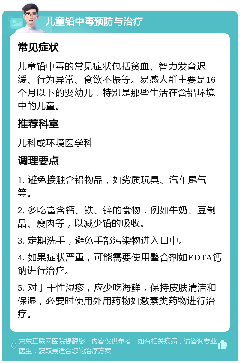 儿童铅中毒预防与治疗 常见症状 儿童铅中毒的常见症状包括贫血、智力发育迟缓、行为异常、食欲不振等。易感人群主要是16个月以下的婴幼儿，特别是那些生活在含铅环境中的儿童。 推荐科室 儿科或环境医学科 调理要点 1. 避免接触含铅物品，如劣质玩具、汽车尾气等。 2. 多吃富含钙、铁、锌的食物，例如牛奶、豆制品、瘦肉等，以减少铅的吸收。 3. 定期洗手，避免手部污染物进入口中。 4. 如果症状严重，可能需要使用螯合剂如EDTA钙钠进行治疗。 5. 对于干性湿疹，应少吃海鲜，保持皮肤清洁和保湿，必要时使用外用药物如激素类药物进行治疗。