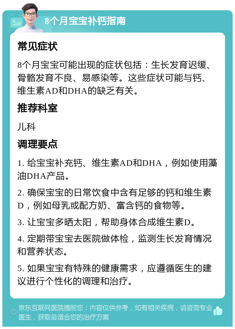 8个月宝宝补钙指南 常见症状 8个月宝宝可能出现的症状包括：生长发育迟缓、骨骼发育不良、易感染等。这些症状可能与钙、维生素AD和DHA的缺乏有关。 推荐科室 儿科 调理要点 1. 给宝宝补充钙、维生素AD和DHA，例如使用藻油DHA产品。 2. 确保宝宝的日常饮食中含有足够的钙和维生素D，例如母乳或配方奶、富含钙的食物等。 3. 让宝宝多晒太阳，帮助身体合成维生素D。 4. 定期带宝宝去医院做体检，监测生长发育情况和营养状态。 5. 如果宝宝有特殊的健康需求，应遵循医生的建议进行个性化的调理和治疗。