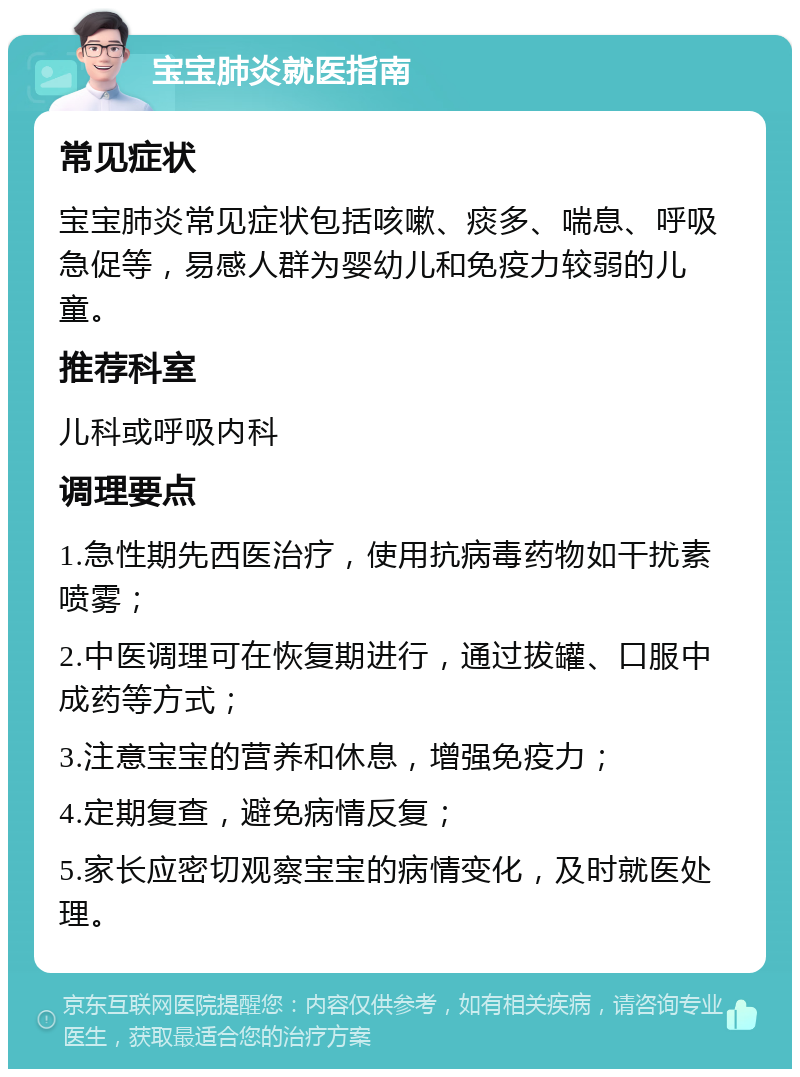 宝宝肺炎就医指南 常见症状 宝宝肺炎常见症状包括咳嗽、痰多、喘息、呼吸急促等，易感人群为婴幼儿和免疫力较弱的儿童。 推荐科室 儿科或呼吸内科 调理要点 1.急性期先西医治疗，使用抗病毒药物如干扰素喷雾； 2.中医调理可在恢复期进行，通过拔罐、口服中成药等方式； 3.注意宝宝的营养和休息，增强免疫力； 4.定期复查，避免病情反复； 5.家长应密切观察宝宝的病情变化，及时就医处理。