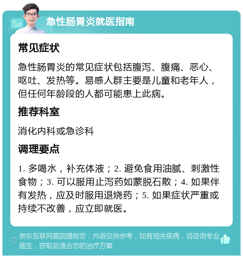 急性肠胃炎就医指南 常见症状 急性肠胃炎的常见症状包括腹泻、腹痛、恶心、呕吐、发热等。易感人群主要是儿童和老年人，但任何年龄段的人都可能患上此病。 推荐科室 消化内科或急诊科 调理要点 1. 多喝水，补充体液；2. 避免食用油腻、刺激性食物；3. 可以服用止泻药如蒙脱石散；4. 如果伴有发热，应及时服用退烧药；5. 如果症状严重或持续不改善，应立即就医。