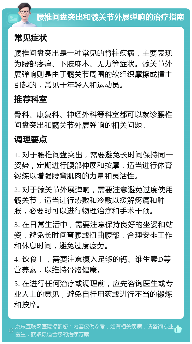 腰椎间盘突出和髋关节外展弹响的治疗指南 常见症状 腰椎间盘突出是一种常见的脊柱疾病，主要表现为腰部疼痛、下肢麻木、无力等症状。髋关节外展弹响则是由于髋关节周围的软组织摩擦或撞击引起的，常见于年轻人和运动员。 推荐科室 骨科、康复科、神经外科等科室都可以就诊腰椎间盘突出和髋关节外展弹响的相关问题。 调理要点 1. 对于腰椎间盘突出，需要避免长时间保持同一姿势，定期进行腰部伸展和按摩，适当进行体育锻炼以增强腰背肌肉的力量和灵活性。 2. 对于髋关节外展弹响，需要注意避免过度使用髋关节，适当进行热敷和冷敷以缓解疼痛和肿胀，必要时可以进行物理治疗和手术干预。 3. 在日常生活中，需要注意保持良好的坐姿和站姿，避免长时间弯腰或扭曲腰部，合理安排工作和休息时间，避免过度疲劳。 4. 饮食上，需要注意摄入足够的钙、维生素D等营养素，以维持骨骼健康。 5. 在进行任何治疗或调理前，应先咨询医生或专业人士的意见，避免自行用药或进行不当的锻炼和按摩。