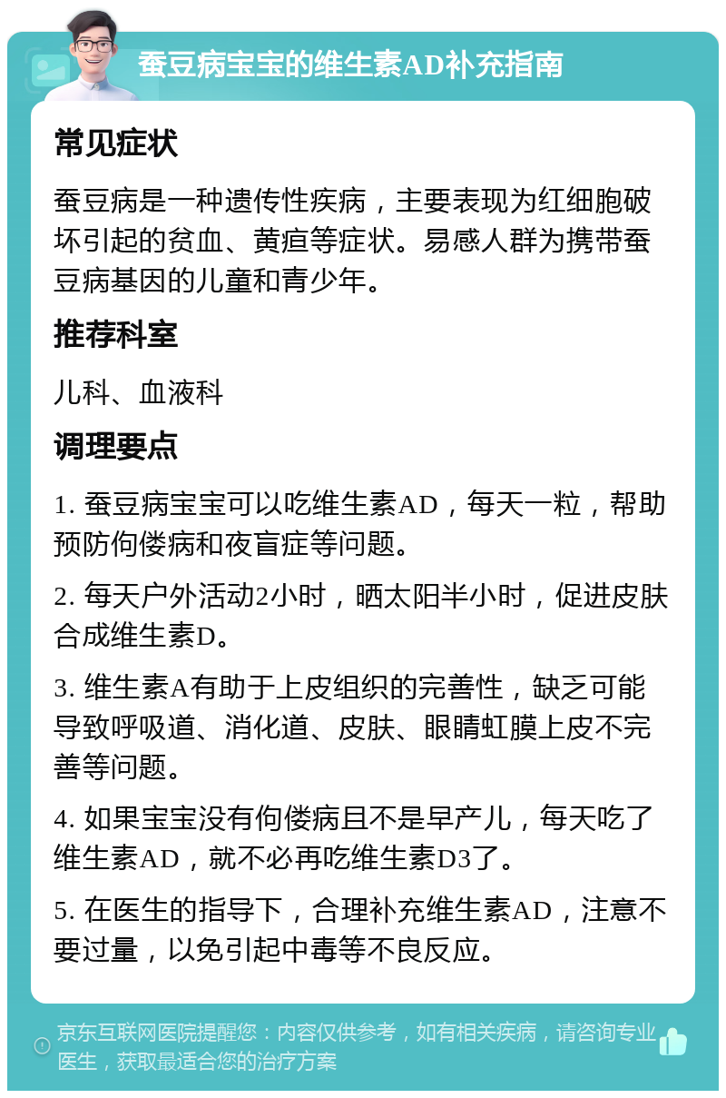 蚕豆病宝宝的维生素AD补充指南 常见症状 蚕豆病是一种遗传性疾病，主要表现为红细胞破坏引起的贫血、黄疸等症状。易感人群为携带蚕豆病基因的儿童和青少年。 推荐科室 儿科、血液科 调理要点 1. 蚕豆病宝宝可以吃维生素AD，每天一粒，帮助预防佝偻病和夜盲症等问题。 2. 每天户外活动2小时，晒太阳半小时，促进皮肤合成维生素D。 3. 维生素A有助于上皮组织的完善性，缺乏可能导致呼吸道、消化道、皮肤、眼睛虹膜上皮不完善等问题。 4. 如果宝宝没有佝偻病且不是早产儿，每天吃了维生素AD，就不必再吃维生素D3了。 5. 在医生的指导下，合理补充维生素AD，注意不要过量，以免引起中毒等不良反应。