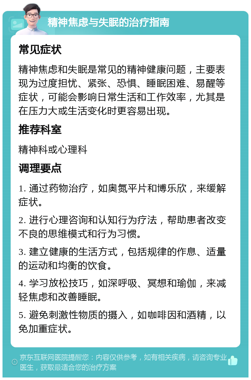 精神焦虑与失眠的治疗指南 常见症状 精神焦虑和失眠是常见的精神健康问题，主要表现为过度担忧、紧张、恐惧、睡眠困难、易醒等症状，可能会影响日常生活和工作效率，尤其是在压力大或生活变化时更容易出现。 推荐科室 精神科或心理科 调理要点 1. 通过药物治疗，如奥氮平片和博乐欣，来缓解症状。 2. 进行心理咨询和认知行为疗法，帮助患者改变不良的思维模式和行为习惯。 3. 建立健康的生活方式，包括规律的作息、适量的运动和均衡的饮食。 4. 学习放松技巧，如深呼吸、冥想和瑜伽，来减轻焦虑和改善睡眠。 5. 避免刺激性物质的摄入，如咖啡因和酒精，以免加重症状。