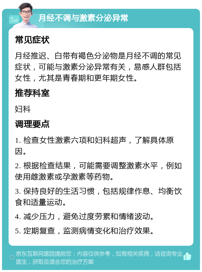 月经不调与激素分泌异常 常见症状 月经推迟、白带有褐色分泌物是月经不调的常见症状，可能与激素分泌异常有关，易感人群包括女性，尤其是青春期和更年期女性。 推荐科室 妇科 调理要点 1. 检查女性激素六项和妇科超声，了解具体原因。 2. 根据检查结果，可能需要调整激素水平，例如使用雌激素或孕激素等药物。 3. 保持良好的生活习惯，包括规律作息、均衡饮食和适量运动。 4. 减少压力，避免过度劳累和情绪波动。 5. 定期复查，监测病情变化和治疗效果。