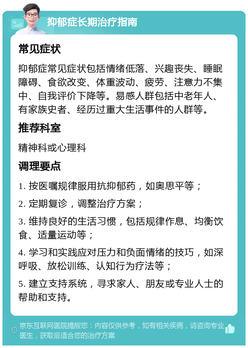 抑郁症长期治疗指南 常见症状 抑郁症常见症状包括情绪低落、兴趣丧失、睡眠障碍、食欲改变、体重波动、疲劳、注意力不集中、自我评价下降等。易感人群包括中老年人、有家族史者、经历过重大生活事件的人群等。 推荐科室 精神科或心理科 调理要点 1. 按医嘱规律服用抗抑郁药，如奥思平等； 2. 定期复诊，调整治疗方案； 3. 维持良好的生活习惯，包括规律作息、均衡饮食、适量运动等； 4. 学习和实践应对压力和负面情绪的技巧，如深呼吸、放松训练、认知行为疗法等； 5. 建立支持系统，寻求家人、朋友或专业人士的帮助和支持。