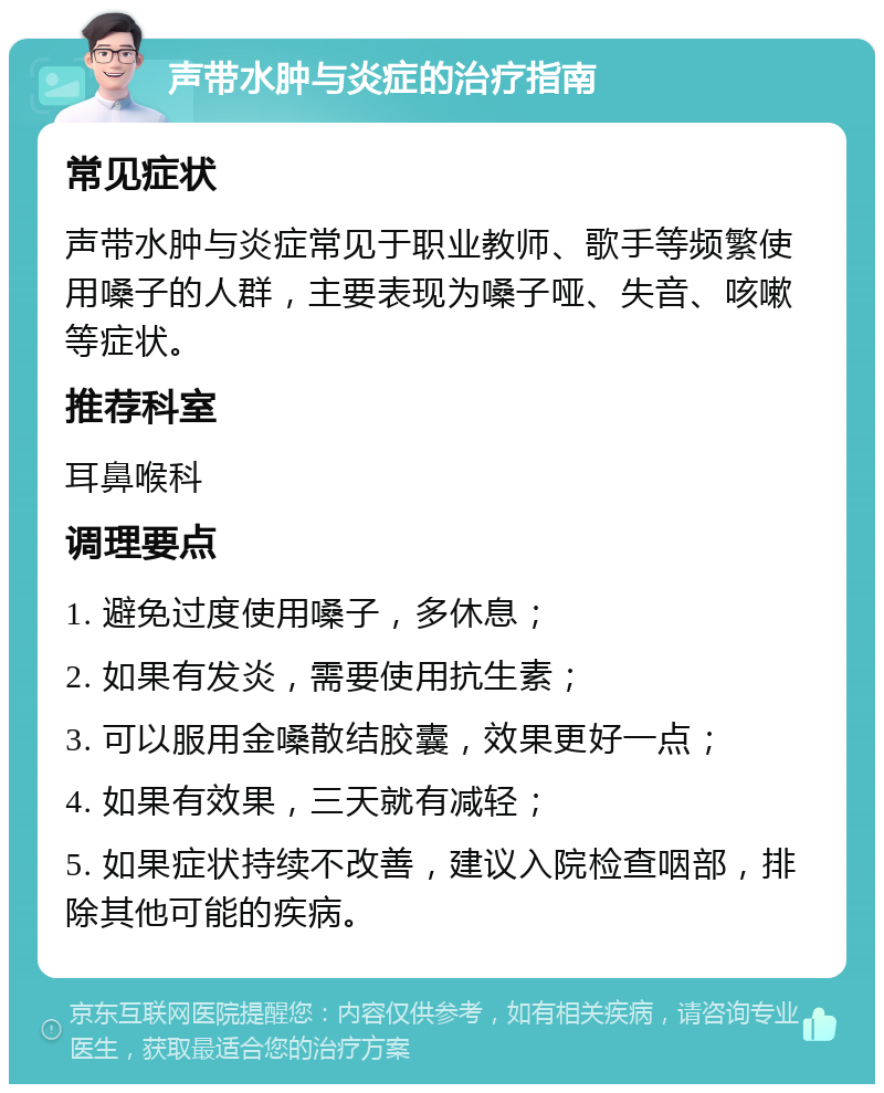 声带水肿与炎症的治疗指南 常见症状 声带水肿与炎症常见于职业教师、歌手等频繁使用嗓子的人群，主要表现为嗓子哑、失音、咳嗽等症状。 推荐科室 耳鼻喉科 调理要点 1. 避免过度使用嗓子，多休息； 2. 如果有发炎，需要使用抗生素； 3. 可以服用金嗓散结胶囊，效果更好一点； 4. 如果有效果，三天就有减轻； 5. 如果症状持续不改善，建议入院检查咽部，排除其他可能的疾病。