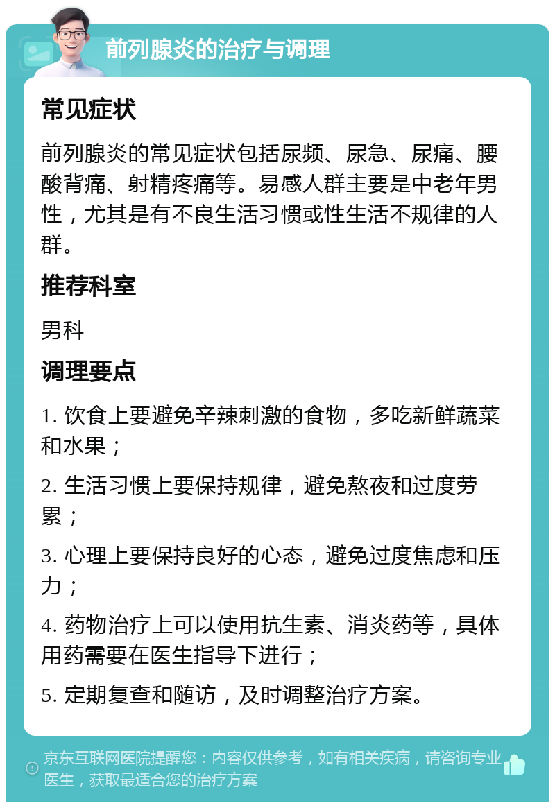 前列腺炎的治疗与调理 常见症状 前列腺炎的常见症状包括尿频、尿急、尿痛、腰酸背痛、射精疼痛等。易感人群主要是中老年男性，尤其是有不良生活习惯或性生活不规律的人群。 推荐科室 男科 调理要点 1. 饮食上要避免辛辣刺激的食物，多吃新鲜蔬菜和水果； 2. 生活习惯上要保持规律，避免熬夜和过度劳累； 3. 心理上要保持良好的心态，避免过度焦虑和压力； 4. 药物治疗上可以使用抗生素、消炎药等，具体用药需要在医生指导下进行； 5. 定期复查和随访，及时调整治疗方案。