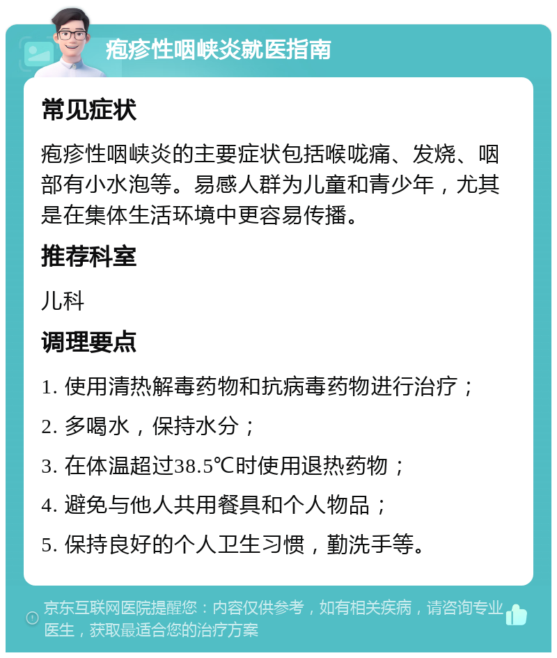 疱疹性咽峡炎就医指南 常见症状 疱疹性咽峡炎的主要症状包括喉咙痛、发烧、咽部有小水泡等。易感人群为儿童和青少年，尤其是在集体生活环境中更容易传播。 推荐科室 儿科 调理要点 1. 使用清热解毒药物和抗病毒药物进行治疗； 2. 多喝水，保持水分； 3. 在体温超过38.5℃时使用退热药物； 4. 避免与他人共用餐具和个人物品； 5. 保持良好的个人卫生习惯，勤洗手等。