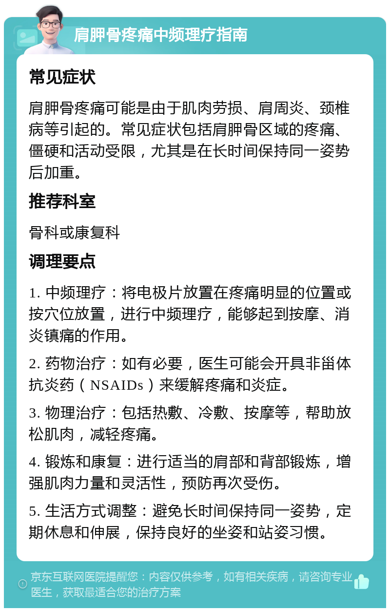 肩胛骨疼痛中频理疗指南 常见症状 肩胛骨疼痛可能是由于肌肉劳损、肩周炎、颈椎病等引起的。常见症状包括肩胛骨区域的疼痛、僵硬和活动受限，尤其是在长时间保持同一姿势后加重。 推荐科室 骨科或康复科 调理要点 1. 中频理疗：将电极片放置在疼痛明显的位置或按穴位放置，进行中频理疗，能够起到按摩、消炎镇痛的作用。 2. 药物治疗：如有必要，医生可能会开具非甾体抗炎药（NSAIDs）来缓解疼痛和炎症。 3. 物理治疗：包括热敷、冷敷、按摩等，帮助放松肌肉，减轻疼痛。 4. 锻炼和康复：进行适当的肩部和背部锻炼，增强肌肉力量和灵活性，预防再次受伤。 5. 生活方式调整：避免长时间保持同一姿势，定期休息和伸展，保持良好的坐姿和站姿习惯。