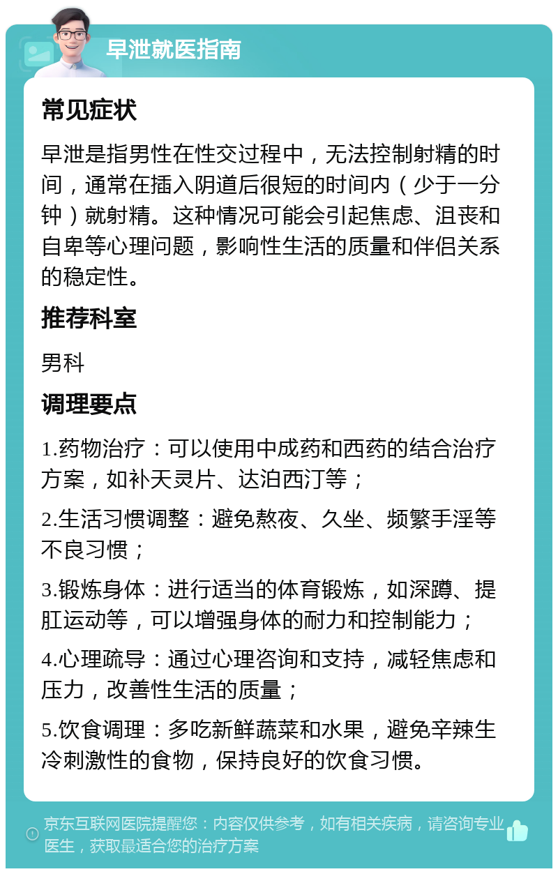 早泄就医指南 常见症状 早泄是指男性在性交过程中，无法控制射精的时间，通常在插入阴道后很短的时间内（少于一分钟）就射精。这种情况可能会引起焦虑、沮丧和自卑等心理问题，影响性生活的质量和伴侣关系的稳定性。 推荐科室 男科 调理要点 1.药物治疗：可以使用中成药和西药的结合治疗方案，如补天灵片、达泊西汀等； 2.生活习惯调整：避免熬夜、久坐、频繁手淫等不良习惯； 3.锻炼身体：进行适当的体育锻炼，如深蹲、提肛运动等，可以增强身体的耐力和控制能力； 4.心理疏导：通过心理咨询和支持，减轻焦虑和压力，改善性生活的质量； 5.饮食调理：多吃新鲜蔬菜和水果，避免辛辣生冷刺激性的食物，保持良好的饮食习惯。