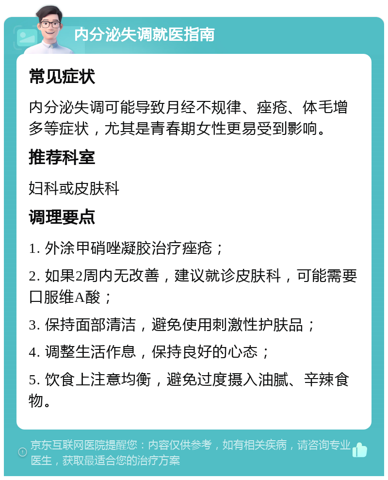 内分泌失调就医指南 常见症状 内分泌失调可能导致月经不规律、痤疮、体毛增多等症状，尤其是青春期女性更易受到影响。 推荐科室 妇科或皮肤科 调理要点 1. 外涂甲硝唑凝胶治疗痤疮； 2. 如果2周内无改善，建议就诊皮肤科，可能需要口服维A酸； 3. 保持面部清洁，避免使用刺激性护肤品； 4. 调整生活作息，保持良好的心态； 5. 饮食上注意均衡，避免过度摄入油腻、辛辣食物。