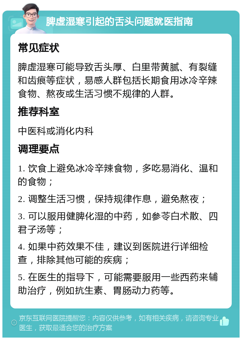 脾虚湿寒引起的舌头问题就医指南 常见症状 脾虚湿寒可能导致舌头厚、白里带黄腻、有裂缝和齿痕等症状，易感人群包括长期食用冰冷辛辣食物、熬夜或生活习惯不规律的人群。 推荐科室 中医科或消化内科 调理要点 1. 饮食上避免冰冷辛辣食物，多吃易消化、温和的食物； 2. 调整生活习惯，保持规律作息，避免熬夜； 3. 可以服用健脾化湿的中药，如参苓白术散、四君子汤等； 4. 如果中药效果不佳，建议到医院进行详细检查，排除其他可能的疾病； 5. 在医生的指导下，可能需要服用一些西药来辅助治疗，例如抗生素、胃肠动力药等。