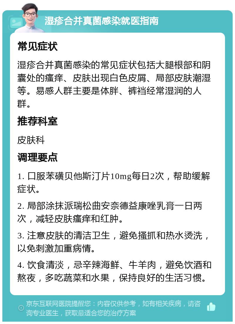 湿疹合并真菌感染就医指南 常见症状 湿疹合并真菌感染的常见症状包括大腿根部和阴囊处的瘙痒、皮肤出现白色皮屑、局部皮肤潮湿等。易感人群主要是体胖、裤裆经常湿润的人群。 推荐科室 皮肤科 调理要点 1. 口服苯磺贝他斯汀片10mg每日2次，帮助缓解症状。 2. 局部涂抹派瑞松曲安奈德益康唑乳膏一日两次，减轻皮肤瘙痒和红肿。 3. 注意皮肤的清洁卫生，避免搔抓和热水烫洗，以免刺激加重病情。 4. 饮食清淡，忌辛辣海鲜、牛羊肉，避免饮酒和熬夜，多吃蔬菜和水果，保持良好的生活习惯。